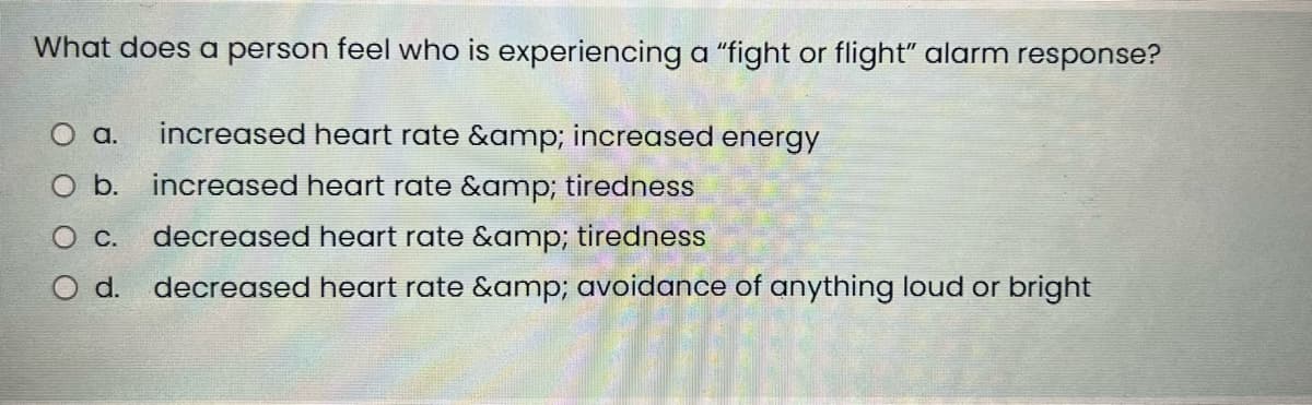 What does a person feel who is experiencing a "fight or flight" alarm response?
O a. increased heart rate &amp; increased energy
O b.
increased heart rate &amp; tiredness
0 с.
decreased heart rate &amp; tiredness
O d. decreased heart rate &amp; avoidance of anything loud or bright