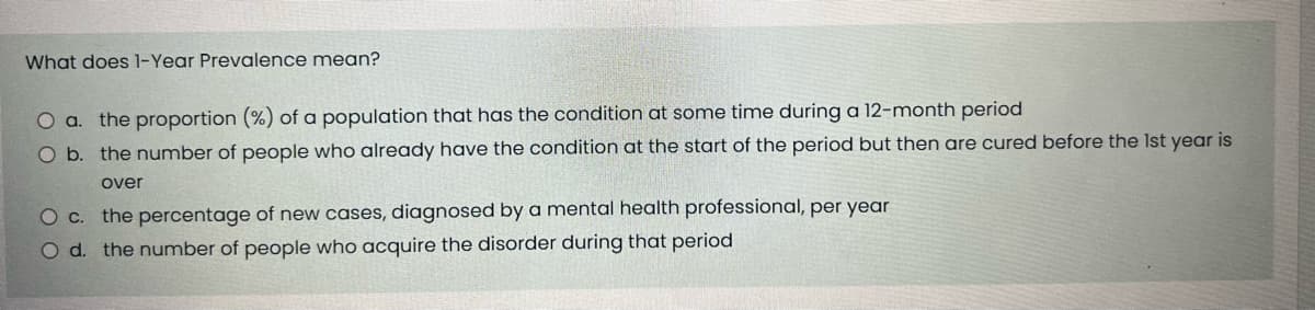 What does 1-Year Prevalence mean?
O a. the proportion (%) of a population that has the condition at some time during a 12-month period
O b. the number of people who already have the condition at the start of the period but then are cured before the 1st year is
over
O c. the percentage of new cases, diagnosed by a mental health professional, per year
O d. the number of people who acquire the disorder during that period