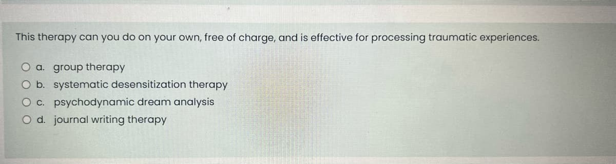 This therapy can you do on your own, free of charge, and is effective for processing traumatic experiences.
O a. group therapy
O b. systematic desensitization therapy
O c. psychodynamic dream analysis
O d. journal writing therapy