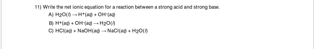 11) Write the net ionic equation for a reaction between a strong acid and strong base.
A) H20() → H+(aq) + OH-(aq)
В) H- (ад) + ОН-(аq) — Н2О()
С) HC(ад) + Naон (ад) — NaCl(aq) + H20()
