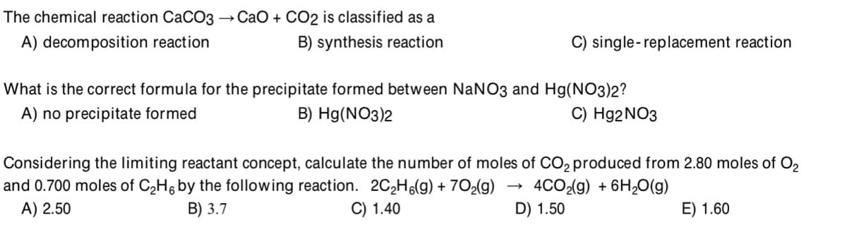 The chemical reaction CaCO3 → CaO + CO2 is classified as a
A) decomposition reaction
B) synthesis reaction
C) single-replacement reaction
What is the correct formula for the precipitate formed between NaNO3 and Hg(NO3)2?
A) no precipitate formed
B) Hg(NO3)2
C) H92NO3
Considering the limiting reactant concept, calculate the number of moles of CO2 produced from 2.80 moles of O2
and 0.700 moles of C2H6 by the following reaction. 2C2H6(g) + 7O2(g)
A) 2.50
4CO2(g) + 6H20(g)
В) 3.7
C) 1.40
D) 1.50
E) 1.60
