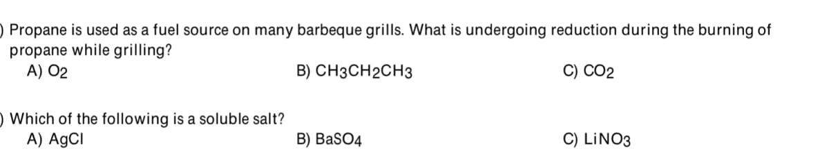 ) Propane is used as a fuel source on many barbeque grills. What is undergoing reduction during the burning of
propane while grilling?
A) 02
B) СНЗCH2СH3
C) СО2
) Which of the following is a soluble salt?
A) AgCI
B) BaSO4
C) LINO3
