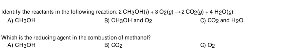 Identify the reactants in the following reaction: 2 CH3OH(/) + 3 O2(g) →2 CO2(g) + 4 H2O(g)
A) CH3OH
B) CH3OH and O2
C) CO2 and H20
Which is the reducing agent in the combustion of methanol?
A) CH3OH
B) CO2
C) 02
