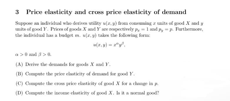 3 Price elasticity and cross price elasticity of demand
Suppose an individual who derives utility u(x, y) from consuming a units of good X and y
units of good Y. Prices of goods X and Y are respectively Pa = 1 and py = p. Furthermore,
the individual has a budget m. u(x, y) takes the following form:
=
a> 0 and 3 > 0.
(A) Derive the demands for goods X and Y.
(B) Compute the price elasticity of demand for good Y.
(C) Compute the cross price elasticity of good X for a change in p.
(D) Compute the income elasticity of good X. Is it a normal good?