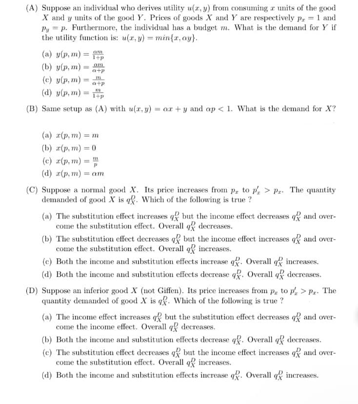 (A) Suppose an individual who derives utility u(x, y) from consuming a units of the good
X and y units of the good Y. Prices of goods X and Y are respectively p = 1 and
Py = p. Furthermore, the individual has a budget m. What is the demand for Y if
the utility function is: u(x, y) = min{x, ay}.
(a) y(p, m) = am
(b) y(p, m) =
=
(c) y(p, m)=
(d) y(p, m) =
=
am
a+p
m
a+p
m
1+p
(B) Same setup as (A) with u(x, y) = ax + y and ap<1. What is the demand for X?
(a) x(p, m) = m
(b) x(p, m) = 0
(c) x(p, m) = m
(d) x(p, m) = am
(C) Suppose a normal good X. Its price increases from pa to p > Pr. The quantity
demanded of good X is q. Which of the following is true ?
(a) The substitution effect increases q but the income effect decreases q and over-
come the substitution effect. Overall q decreases.
(b) The substitution effect decreases q but the income effect increases q
come the substitution effect. Overall q increases.
and over-
(c) Both the income and substitution effects increase q. Overall q increases.
(d) Both the income and substitution effects decrease q. Overall q decreases.
(D) Suppose an inferior good X (not Giffen). Its price increases from pr to pr> Pr. The
quantity demanded of good X is q. Which of the following is true ?
(a) The income effect increases q but the substitution effect decreases q and over-
come the income effect. Overall q decreases.
(b) Both the income and substitution effects decrease q. Overall q decreases.
(c) The substitution effect decreases q but the income effect increases and over-
come the substitution effect. Overall q increases.
(d) Both the income and substitution effects increase q. Overall q increases.