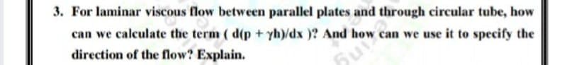 3. For laminar viscous flow between parallel plates and through circular tube, how
can we calculate the term ( d(p + yh)/dx )? And how can we use it to specify the
direction of the flow? Explain.
