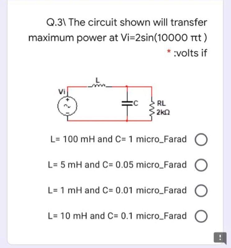 Q.31 The circuit shown will transfer
maximum power at Vi=2sin(10000 t)
* :volts if
Vi
RL
2kn
L= 100 mH and C= 1 micro_Farad O
L= 5 mH and C= 0.05 micro_Farad O
L= 1 mH and C= 0.01 micro_Farad O
L= 10 mH and C= 0.1 micro_Farad O
