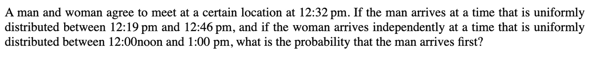 A man and woman agree to meet at a certain location at 12:32 pm. If the man arrives at a time that is uniformly
distributed between 12:19 pm and 12:46 pm, and if the woman arrives independently at a time that is uniformly
distributed between 12:00noon and 1:00 pm, what is the probability that the man arrives first?