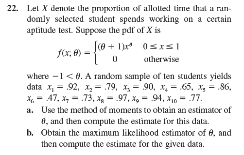 22. Let X denote the proportion of allotted time that a ran-
domly selected student spends working on a certain
aptitude test. Suppose the pdf of X is
f(x; 0)
=
[ (0 + 1)x° 0 ≤ x ≤1
0
otherwise
where -1 <0. A random sample of ten students yields
data x₁ = .92, x2 = .79, x3= .90, x4 = .65, x = .86,
x = .47, x7 = .73, x = .97, x = .94, x10 = .77.
a. Use the method of moments to obtain an estimator of
A, and then compute the estimate for this data.
b. Obtain the maximum likelihood estimator of 0, and
then compute the estimate for the given data.