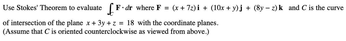 Use Stokes' Theorem to evaluate F. dr where F = (x + 7z)i + (10x + y)j + (8y − z) k_and C is the curve
of intersection of the plane x + 3y + z = 18 with the coordinate planes.
(Assume that C is oriented counterclockwise as viewed from above.)