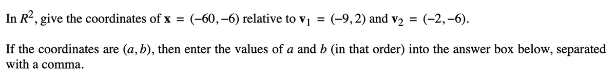 In R², give the coordinates of x = (-60,-6) relative to v₁ = (-9, 2) and v₂ = (-2,-6).
If the coordinates are (a, b), then enter the values of a and b (in that order) into the answer box below, separated
with a comma.
