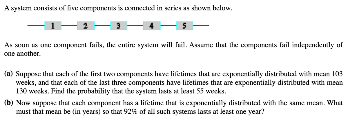 A system consists of five components is connected in series as shown below.
3
4
5
As soon as one component fails, the entire system will fail. Assume that the components fail independently of
one another.
(a) Suppose that each of the first two components have lifetimes that are exponentially distributed with mean 103
weeks, and that each of the last three components have lifetimes that are exponentially distributed with mean
130 weeks. Find the probability that the system lasts at least 55 weeks.
(b) Now suppose that each component has a lifetime that is exponentially distributed with the same mean. What
must that mean be (in years) so that 92% of all such systems lasts at least one year?