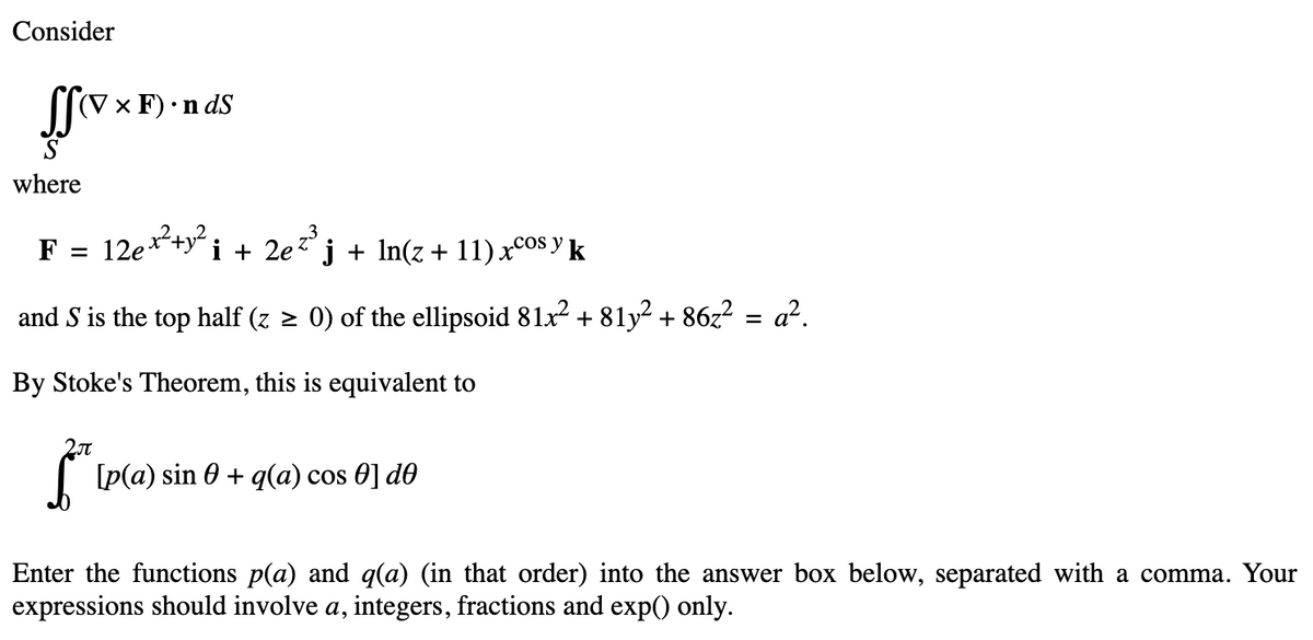 Consider
SSV
(V x F) •ndS
where
i + 2e²³ j j + ln(z + 11) xcos y k
COS
and S is the top half (z ≥ 0) of the ellipsoid 81x² +81y² + 86z² = a².
By Stoke's Theorem, this is equivalent to
F = 12e x² + y²
* [p(a) sin € + q(a) cos €] de
Enter the functions p(a) and q(a) (in that order) into the answer box below, separated with a comma. Your
expressions should involve a, integers, fractions and exp() only.