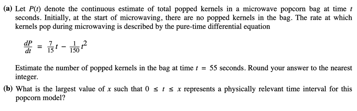 (a) Let P(t) denote the continuous estimate of total popped kernels in a microwave popcorn bag at time t
seconds. Initially, at the start of microwaving, there are no popped kernels in the bag. The rate at which
kernels pop during microwaving is described by the pure-time differential equation
dP
7
d² = ²/3 - 1/0²²
t
dt
15
Estimate the number of popped kernels in the bag at time t = 55 seconds. Round your answer to the nearest
integer.
(b) What is the largest value of x such that 0 ≤ t ≤ x represents a physically relevant time interval for this
popcorn model?