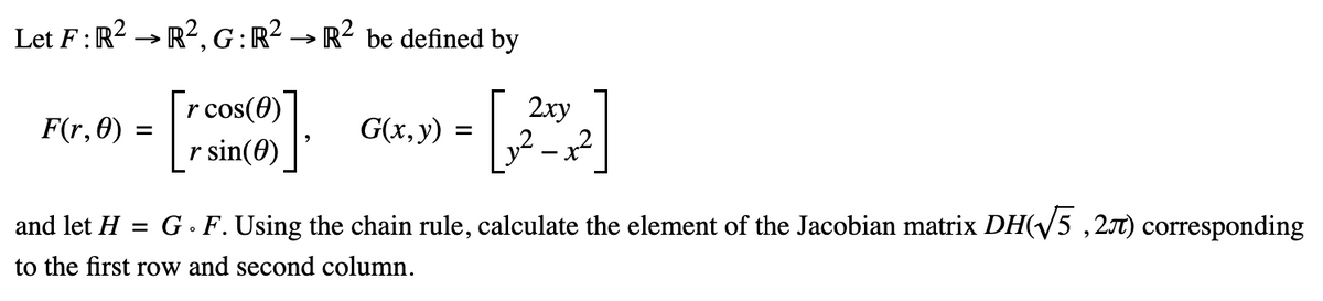 Let F: R² R², G: R² → R² be defined by
r cos(0)
r sin(0)
F(r, 0)
=
and let H =
G(x, y):
=
to the first row and second column.
2xy
- X
G. F. Using the chain rule, calculate the element of the Jacobian matrix DH(√5,27) corresponding