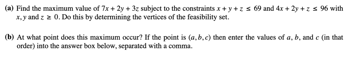 (a) Find the maximum value of 7x + 2y + 3z subject to the constraints x + y + z ≤ 69 and 4x + 2y + z ≤ 96 with
x,y and z≥ 0. Do this by determining the vertices of the feasibility set.
(b) At what point does this maximum occur? If the point is (a, b, c) then enter the values of a, b, and c (in that
order) into the answer box below, separated with a comma.