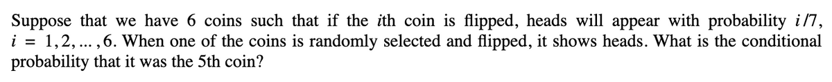 Suppose that we have 6 coins such that if the ith coin is flipped, heads will appear with probability i/7,
i = 1, 2, ..., 6. When one of the coins is randomly selected and flipped, it shows heads. What is the conditional
probability that it was the 5th coin?