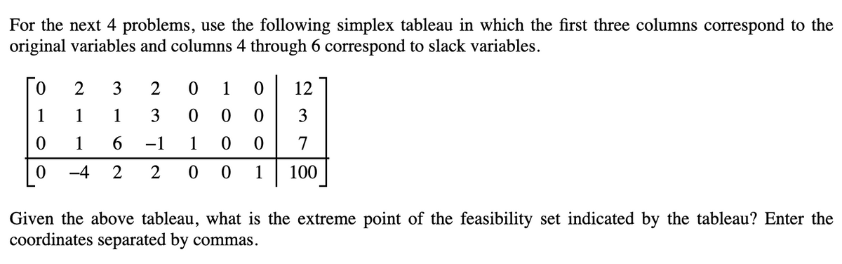 For the next 4 problems, use the following simplex tableau in which the first three columns correspond to the
original variables and columns 4 through 6 correspond to slack variables.
0
1
0
0
2
3
2
1
1
3
1 6
−1
-4 2 2
0
1 0
0 0
0
1 0 0
0
12
3
7
0 1 100
Given the above tableau, what is the extreme point of the feasibility set indicated by the tableau? Enter the
coordinates separated by commas.