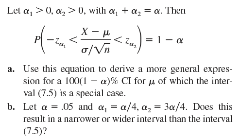 Let a₁0, a₂ > 0, with a₁ + α₂ = α. Then
Χ
-
P
-Zai
<
μ
< Zaz
= 1 −
σ/√n
a. Use this equation to derive a more general expres-
sion for a 100(1α)% CI for μ of which the inter-
val (7.5) is a special case.
b. Let a = .05 and α₁ = α/4, α₂ = 3a/4. Does this
result in a narrower or wider interval than the interval
(7.5)?