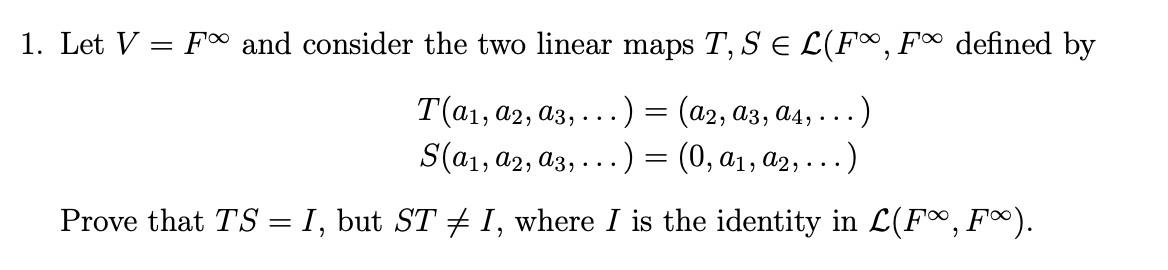 1. Let V = F∞ and consider the two linear maps T, S = L(F∞, F∞ defined by
T(a1, A2, A3,... .) = (A2, A3, A4, ..).
S(a₁, A2, A3, ...) = (0, A₁, A2, . . . )
Prove that TS = I, but ST ‡ I, where I is the identity in L(F∞, F∞).