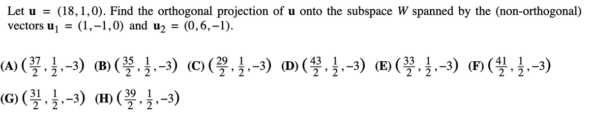 Let u = (18,1,0). Find the orthogonal projection of u onto the subspace W spanned by the (non-orthogonal)
vectors u₁ = (1,−1,0) and u₂ = (0,6,-1).
(A) (²37, 12, -³) (B) (3/5, 1/,-3) (C) (2, 1,-3) (D) (3, 1,-3) () (3, 1,-3) (™) (4/1, 12, -3)
31
39
(G) (³½, 1⁄,-3) (H) (2, 1,-3)