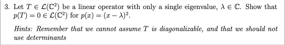 3. Let TЄ L(C2) be a linear operator with only a single eigenvalue, λ = C. Show that
p(T) = 0 € L(C²) for p(x) = (x − λ)².
Hints: Remember that we cannot assume T is diagonalizable, and that we should not
use determinants