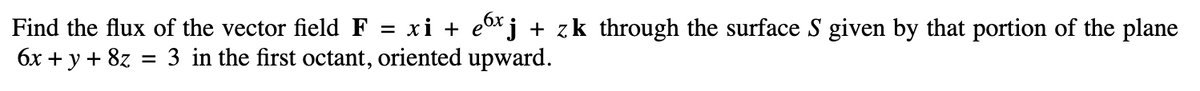 Find the flux of the vector field F = xi + exj + zk through the surface S given by that portion of the plane
6x + y + 8z = 3 in the first octant, oriented upward.