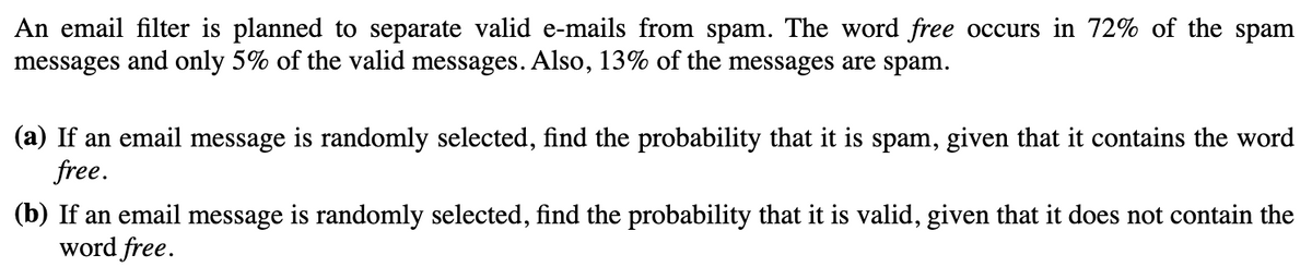 An email filter is planned to separate valid e-mails from spam. The word free occurs in 72% of the spam
messages and only 5% of the valid messages. Also, 13% of the messages are spam.
(a) If an email message is randomly selected, find the probability that it is spam, given that it contains the word
free.
(b) If an email message is randomly selected, find the probability that it is valid, given that it does not contain the
word free.