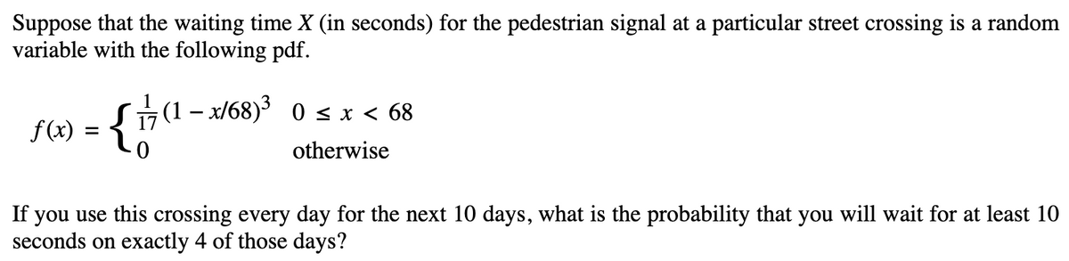 Suppose that the waiting time X (in seconds) for the pedestrian signal at a particular street crossing is a random
variable with the following pdf.
f(x) = {1
; (1 − x/68)³ 0 ≤ x < 68
otherwise
If you use this crossing every day for the next 10 days, what is the probability that you will wait for at least 10
seconds on exactly 4 of those days?