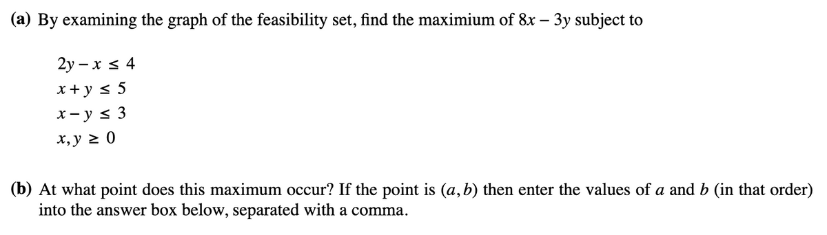 (a) By examining the graph of the feasibility set, find the maximium of 8x - 3y subject to
2y-x ≤ 4
x + y ≤ 5
x-y ≤ 3
x, y ≥ 0
(b) At what point does this maximum occur? If the point is (a,b) then enter the values of a and b (in that order)
into the answer box below, separated with a comma.