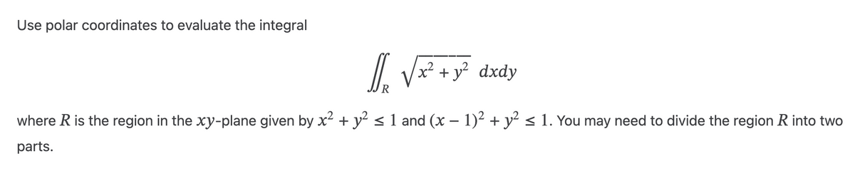 Use polar coordinates to evaluate the integral
l₂ √x² + y² dxdy
xả
where R is the region in the xy-plane given by x² + y² ≤ 1 and (x − 1)² + y² ≤ 1. You may need to divide the region R into two
parts.