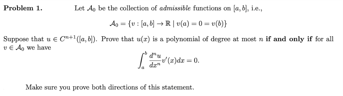 Problem 1.
Let Ao be the collection of admissible functions on [a, b], i.e.,
A₁ = {v : [a, b] → R | v(a) = 0 = v(b)}
Suppose that u Є Cn+1 ([a, b]). Prove that u(x) is a polynomial of degree at most n if and only if for all
vЄ Ao we have
b
dnu
v'(x)dx = 0.
dxn
a
Make sure you prove both directions of this statement.