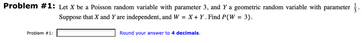 Problem #1: Let X be a Poisson random variable with parameter 3, and Y a geometric random variable with parameter 1½ 3.
Suppose that X and Y are independent, and W = X + Y . Find P{W
X+Y. = 3}.
Problem #1:
Round your answer to 4 decimals.