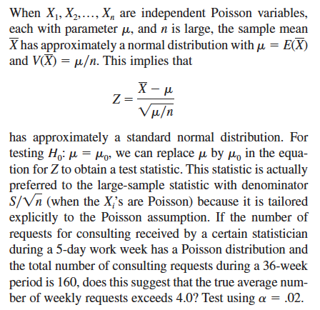 When X1, X2,..., X, are independent Poisson variables,
each with parameter μ, and n is large, the sample mean
X has approximately a normal distribution with μ = E(X)
and VX)/n. This implies that
Z=
X-μ
Vμ/n
has approximately a standard normal distribution. For
testing Hoμ=μo, we can replace μ by μ in the equa-
tion for Z to obtain a test statistic. This statistic is actually
preferred to the large-sample statistic with denominator
S/Vn (when the X's are Poisson) because it is tailored
explicitly to the Poisson assumption. If the number of
requests for consulting received by a certain statistician
during a 5-day work week has a Poisson distribution and
the total number of consulting requests during a 36-week
period is 160, does this suggest that the true average num-
ber of weekly requests exceeds 4.0? Test using a = .02.