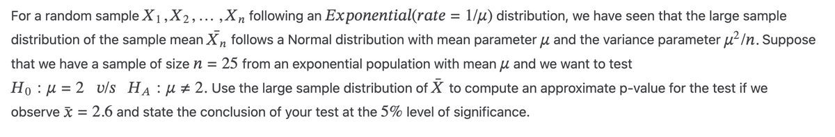 For a random sample X1, X2, ..., X, following an Exponential(rate = 1/μ) distribution, we have seen that the large sample
distribution of the sample mean X follows a Normal distribution with mean parameter µ and the variance parameter μ²/n. Suppose
that we have a sample of size n = 25 from an exponential population with mean μ and we want to test
n
Hoμ
= 2 v/s Hд μ # 2. Use the large sample distribution of ☑ to compute an approximate p-value for the test if we
observe x = 2.6 and state the conclusion of your test at the 5% level of significance.