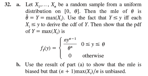 32. a. Let X., X be a random sample from a uniform
distribution on [0, 0]. Then the mle of is
= Y = max(X). Use the fact that Y≤ y iff each
X₁y to derive the cdf of Y. Then show that the pdf
of Y=max(X) is
nyn-1
fx(y) =
0≤ y ≤ 0
Өп
0
otherwise
b. Use the result of part (a) to show that the mle is
biased but that (n + 1)max(X)/n is unbiased.