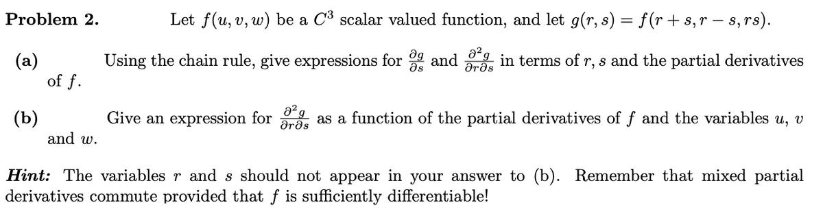 Problem 2.
(a)
(b)
of f.
and w.
Let f(u, v, w) be a C³ scalar valued function, and let g(r, s) = f(r + s,r — s, rs).
Using the chain rule, give expressions for and in terms of r, s and the partial derivatives
მა
Ərəs
Give an expression for as a function of the partial derivatives of f and the variables u, v
Ərəs
0² g
Hint: The variables r and s should not appear in your answer to (b). Remember that mixed partial
derivatives commute provided that f is sufficiently differentiable!