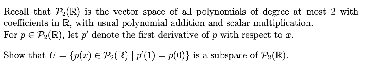 Recall that P₂(R) is the vector space of all polynomials of degree at most 2 with
coefficients in R, with usual polynomial addition and scalar multiplication.
For p = P₂(R), let p' denote the first derivative of p with respect to x.
Show that U = {p(x) = P2(R) | p′(1) = p(0)} is a subspace of P₂(R).