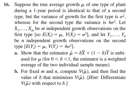 16. Suppose the true average growth μ of one type of plant
during a 1-year period is identical to that of a second
type, but the variance of growth for the first type is σ²,
whereas for the second type the variance is 40². Let
X₁,..., X be m independent growth observations on the
first type [so E(X;) = µ, V(X;) = σ²], and let Y₁,..., Y
be n independent growth observations on the second
type [E(Y) =μ, V(Y) = 4σ²].
a. Show that the estimator û = 8X + (1 - 8) is unbi-
ased for μ (for 0 < 8 <1, the estimator is a weighted
average of the two individual sample means).
b. For fixed m and n, compute V(u), and then find the
value of 8 that minimizes V(i). [Hint: Differentiate
V(u) with respect to 8.]