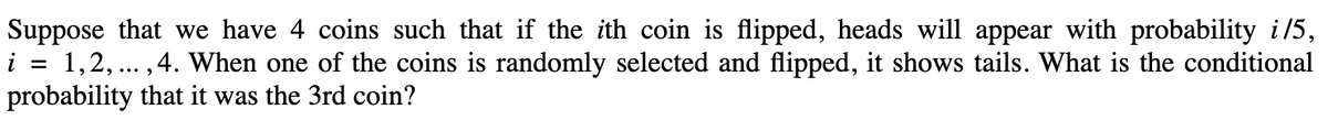 Suppose that we have 4 coins such that if the ith coin is flipped, heads will appear with probability i/5,
i = 1,2, ...,4. When one of the coins is randomly selected and flipped, it shows tails. What is the conditional
probability that it was the 3rd coin?