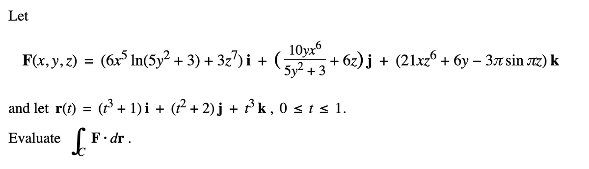 Let
F(x, y, z) =
=
and let r(t) =
Evaluate S
10yx6
(6x5 ln(5y² + 3) + 3z7)i + ( +6z)j + (21xz6 + 6y − 3л sin лz) k
5y² + 3
(t³ + 1)i + (t² + 2) j + f³ k, 0 ≤ t ≤ 1.
F.dr.