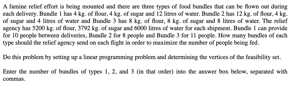 A famine relief effort is being mounted and there are three types of food bundles that can be flown out during
each delivery. Bundle 1 has 4 kg. of flour, 4 kg. of sugar and 12 litres of water. Bundle 2 has 12 kg. of flour, 4 kg.
of sugar and 4 litres of water and Bundle 3 has 8 kg. of flour, 8 kg. of sugar and 8 litres of water. The relief
agency has 5200 kg. of flour, 3792 kg. of sugar and 6000 litres of water for each shipment. Bundle 1 can provide
for 10 people between deliveries, Bundle 2 for 8 people and Bundle 3 for 11 people. How many bundles of each
type should the relief agency send on each flight in order to maximize the number of people being fed.
Do this problem by setting up a linear programming problem and determining the vertices of the feasibility set.
Enter the number of bundles of types 1, 2, and 3 (in that order) into the answer box below, separated with
commas.