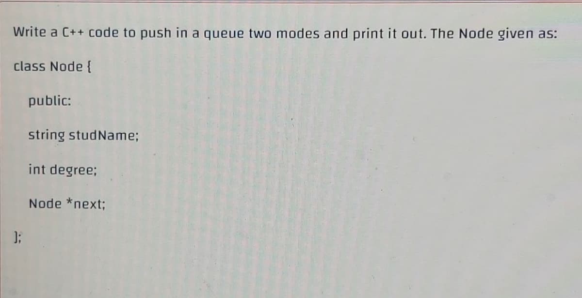 Write a C++ code to push in a queue two modes and print it out. The Node given as:
class Node {
public:
string studName;
int degree;
Node *next;