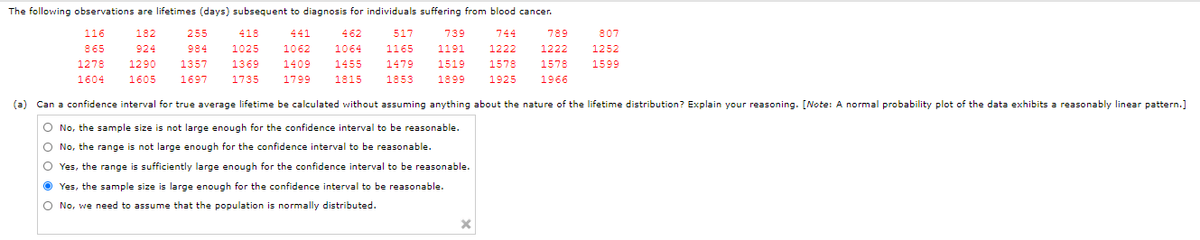 The following observations are lifetimes (days) subsequent to diagnosis for individuals suffering from blood cancer.
116
182
255
418
441
462
517
739
744
789
807
865
924
984
1025
1062
1064
1165
1191
1222
1222
1252
1278
1290
1357
1369
1409
1455
1479
1519
1578
1578
1599
1604
1605
1697
1735
1799
1815
1853
1899
1925
1966
(a) Can a confidence interval for true average lifetime be calculated without assuming anything about the nature of the lifetime distribution? Explain your reasoning. [Note: A normal probability plot of the data exhibits a reasonably linear pattern.]
No, the sample size is not large enough for the confidence interval to be reasonable.
No, the range is not large enough for the confidence interval to be reasonable.
O Yes, the range is sufficiently large enough for the confidence interval to be reasonable.
O Yes, the sample size is large enough for the confidence interval to be reasonable.
O No, we need to assume that the population is normally distributed.
