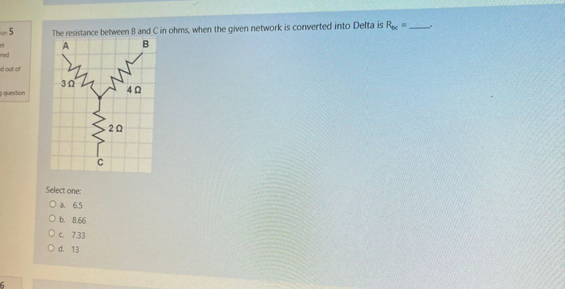 on 5
et
ered
ed out of
question
6
The resistance between B and C in ohms, when the given network is converted into Delta is Rbc=
A
B
392
Select one:
O a. 6.5
O b. 8.66
O c. 7.33
O d. 13
wwo
2 Ω
M
4Q