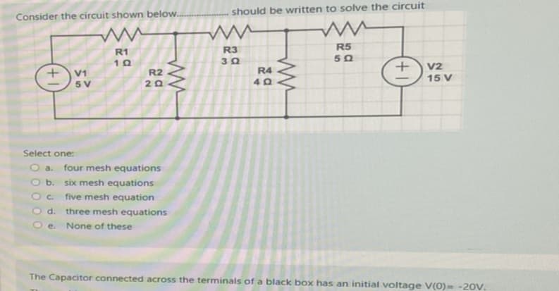 Consider the circuit shown below...
www
R1
10
+ V1
5 V
R2
20
Select one:
O a. four mesh equations
b.
Oc
O d.
Oe. None of these
six mesh equations
five mesh equation
three mesh equations
should be written to solve the circuit
R3
30
R4
40
www
R5
50
+
V2
15 V
The Capacitor connected across the terminals of a black box has an initial voltage V(0)= -20V.