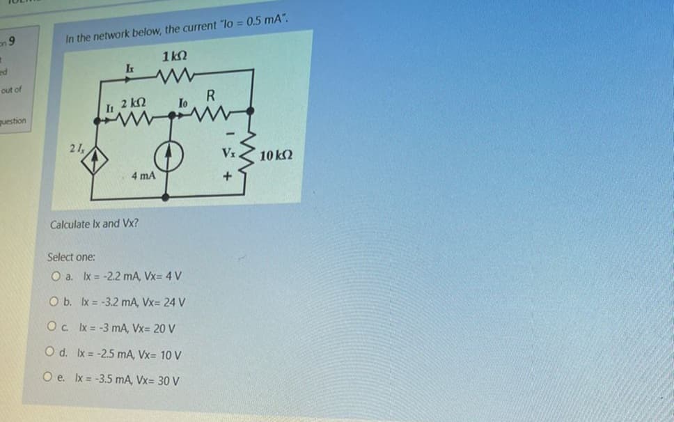 on 9
ed
out of
question
In the network below, the current "lo = 0.5 mA".
16Ω
www
21,
It
R
Io
wing
2 ΚΩ
4 mA
Calculate Ix and Vx?
Select one:
O a. lx = -2.2 mA, Vx= 4 V
O b. lx = -3.2 mA, Vx= 24 V
O c. lx = -3 mA, Vx= 20 V
O d.
lx = -2.5 mA, Vx= 10 V
O e. lx = -3.5 mA, Vx= 30 V
+
10 ΚΩ