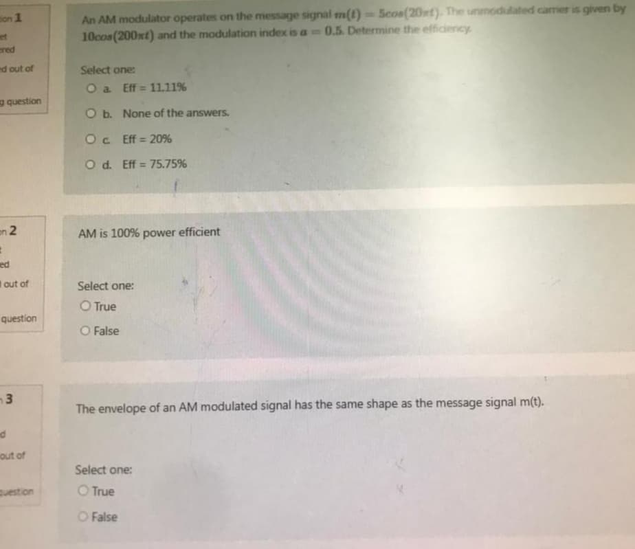 on 1
et
ered
ed out of
question
on 2
#
ed
out of
question
3
nd
out of
question
An AM modulator operates on the message signal m(t)=Scos(20st). The unmodulated carrier is given by
10cos (200xt) and the modulation index is a 0.5. Determine the efficiency.
Select one:
O a
Eff=11.11%
O b.
None of the answers.
Oc.
Eff = 20%
O d. Eff = 75.75%
AM is 100% power efficient
Select one:
O True
O False
The envelope of an AM modulated signal has the same shape as the message signal m(t).
Select one:
True
O False