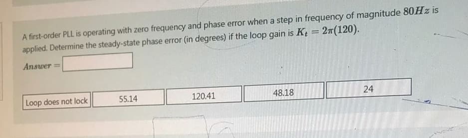 A first-order PLL is operating with zero frequency and phase error when a step in frequency of magnitude 80Hz is
applied. Determine the steady-state phase error (in degrees) if the loop gain is Kt = 2π(120).
Answer=
Loop does not lock
55.14
120.41
48.18
24