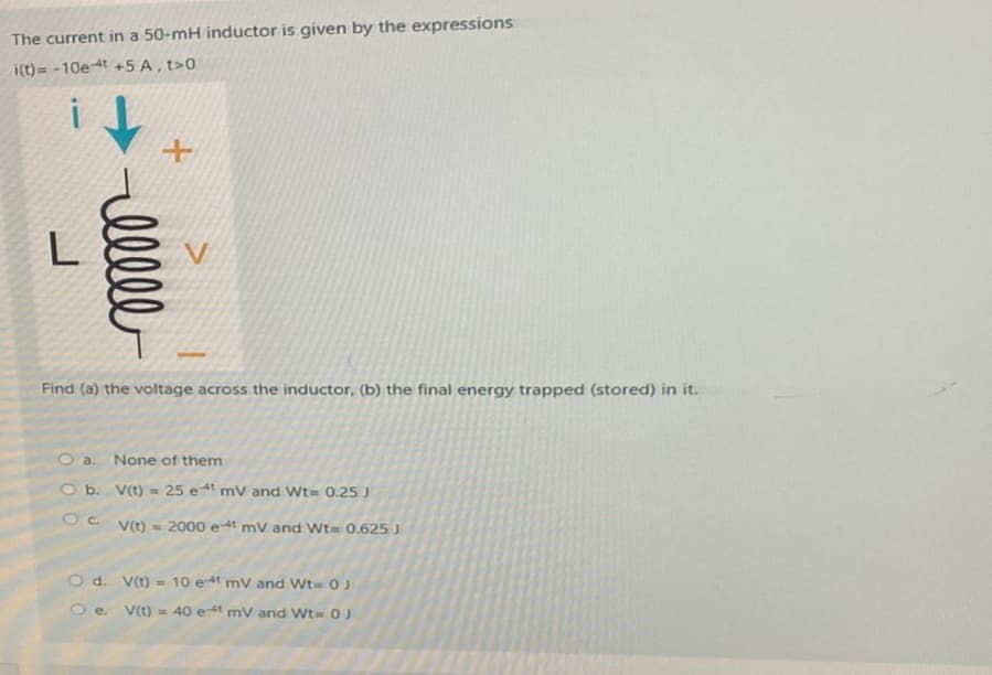 The current in a 50-mH inductor is given by the expressions
i(t)= -10e-4t +5 A, t>0
lllll
+
Find (a) the voltage across the inductor, (b) the final energy trapped (stored) in it.
O a. None of them
O b. V(t) = 25 et mV and Wt= 0.25 J
Oc
V(t)= 2000 e-4t mV and Wt= 0.625 J
O d.
V(t) = 10 et mV and Wt= 0 J
Oe. V(t)= 40 e-4t mV and Wt 0 J